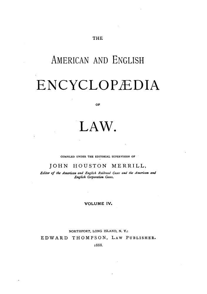 handle is hein.beal/amenencl0004 and id is 1 raw text is: THE

AMERICAN AND ENGLISH
ENCYCLOPEDIA
O.
LAW*

COMPILED UNDER THE EDITORIAL SUPERVISION OF
JOHN HOUSTON MERRILL,
Editor of the American and English Railroad Cases and the American and
English Corporation Cases.
VOLUME IV.
NORTHPORT, LONG ISLAND, N. Y.:
EDWARD THOMPSON, LAW PUBLISHER.
1888.


