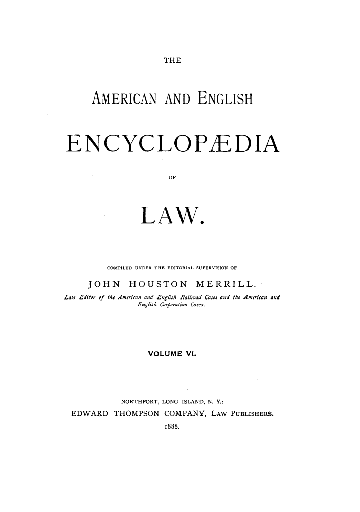 handle is hein.beal/amenencl0006 and id is 1 raw text is: THE

AMERICAN AND ENGLISH
ENCYCLOPAEDIA
OF
LAW.

COMPILED UNDER THE EDITORIAL SUPERVISION OF
JOHN HOUSTON MERRILL,
Late Editor of the American and English Railroad Cases and the American and
English Corporation Cases.
VOLUME VI.
NORTHPORT, LONG ISLAND, N. Y.:
EDWARD THOMPSON COMPANY, LAW PUBLISHERS.
1888.



