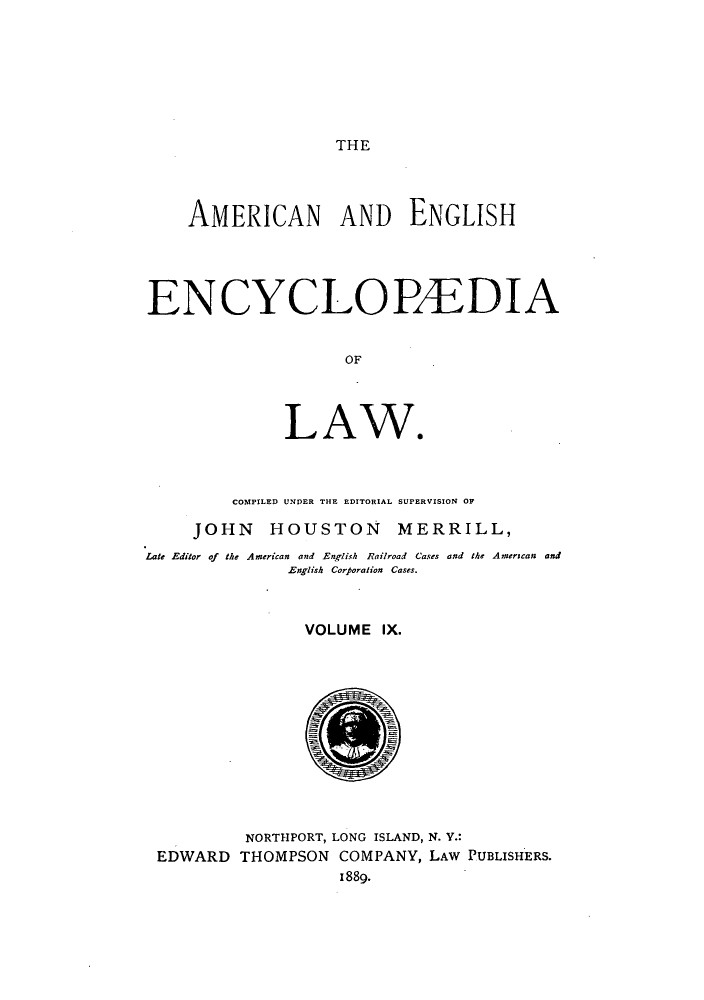 handle is hein.beal/amenencl0009 and id is 1 raw text is: THE

AMERICAN AND ENGLISH
ENCYCLOBEDIA
OF
LAW*

COMPILED UNDER THE EDITORIAL SUPERVISION OP
JOHN HOUSTON MERRILL,
Late Editor of the American and English Railroad Cases and the Anserscan and
English Corporation Cases.
VOLUME IX.
NORTHPORT, LONG ISLAND, N. V.:
EDWARD THOMPSON COMPANY, LAW PUBLISHERS.
1889.



