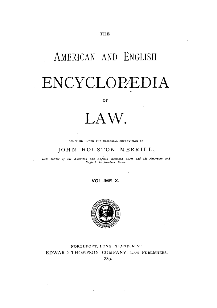 handle is hein.beal/amenencl0010 and id is 1 raw text is: THE

AMERICAN AND ENGLISH
ENCYCLOPEDIA
OF
LAW.
COMPILED UNDER THE EDITORIAL SUPERVISION OF
JOHN HOUSTON MERRILL,
Late Editor of the American and Englzsh Railroad Cases and the American and
English Corporation Cases.
VOLUME X.
NORTHPORT, LONG ISLAND, N. Y.:
EDWARD THOMPSON COMPANY, LAW PUBLISHERS.
1889.


