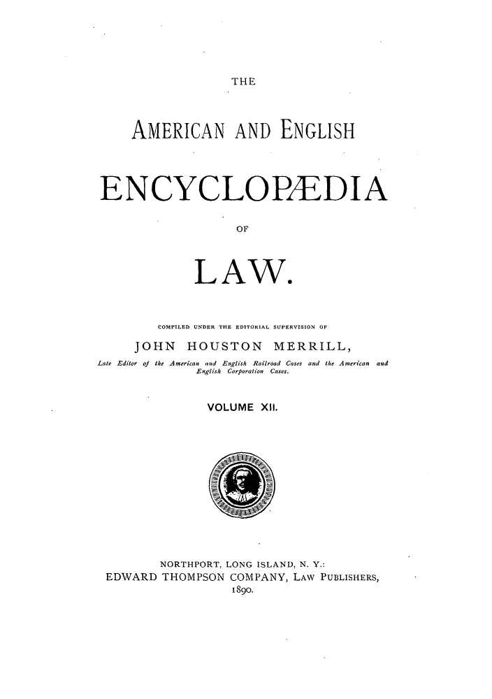 handle is hein.beal/amenencl0012 and id is 1 raw text is: THE

AMERICAN AND ENGLISH
ENCYCLOPAEDIA
OF
LAW.
COMPILED UNDER THE EDITORIAL SUPERVISION OF
JOHN HOUSTON MERRILL,
Late Editor oj the American and English Railroad Cases and the American and
English Corporation Cases.
VOLUME XII.
NORTHPORT, LONG ISLAND, N. Y.:
EDWARD THOMPSON COMPANY, LAW PUBLISHERS,
1890.


