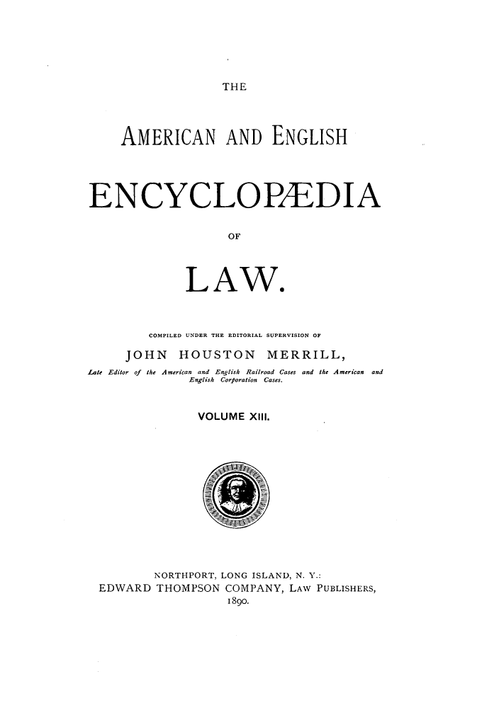 handle is hein.beal/amenencl0013 and id is 1 raw text is: THE

AMERICAN AND ENGLISH
ENCYCLOBEDIA
OF
LAW*

COMPILED UNDER THE EDITORIAL SUPERVISION OF
JOHN HOUSTON MERRILL,
Late Editor of the American and English Railroad Cases and the American and
English Corporation Cases.
VOLUME XIII.
NORTHPORT, LONG ISLAND, N. Y.:
EDWARD THOMPSON COMPANY, LAW PUBLISHERS,
I 89o.



