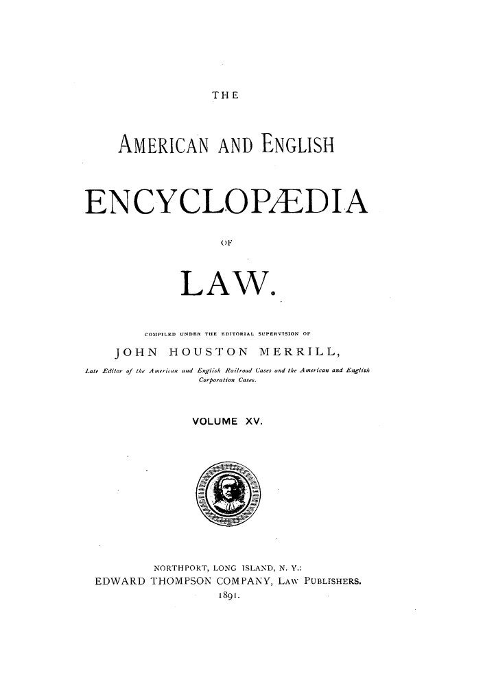 handle is hein.beal/amenencl0015 and id is 1 raw text is: THE

AMERICAN AND ENGLISH
ENCYCLOPAEDIA
LAW.

COMPILED UNDER THE EDITORIAL SUPERVISION OF
JOHN HOUSTON MERRILL,
Late Editor of the American and English Railroad Cases and the American and English
Corporation Cases.
VOLUME XV.

NORTHPORT, LONG ISLAND, N. Y.:
EDWARD THOMPSON COMPANY, LAW PUBLISHERS.
1891.


