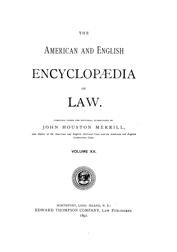 handle is hein.beal/amenencl0020 and id is 1 raw text is: THE

AMERICAN AND ENGLISH
ENCYCLOPAEDIA
OF
LAW.
COMPILED UNDER THE EDITORIAL SUPERVISION OF
JOHN HOUSTON MERRILL,
Late Editor of the American and English Railroad Cases and the American and English
Corporation Cases.
VOLUME XX.
NORTHPORT, LONG ISLAND, N. Y.:
EDWARD THOMPSON COMPANY, LAW PUBLISHERS.
1892.


