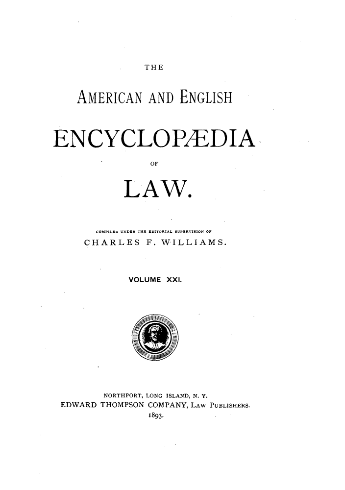 handle is hein.beal/amenencl0021 and id is 1 raw text is: THE

AMERICAN AND ENGLISH
ENCYCLOPEDIA
OF
LAWS

COMPILED UNDER THE EDITORIAL SUPERVISION OF
CHARLES F. WILLIAMS.
VOLUME XXI.
NORTHPORT, LONG ISLAND, N. Y.
EDWARD THOMPSON COMPANY, LAW PUBLISHERS.
1893-


