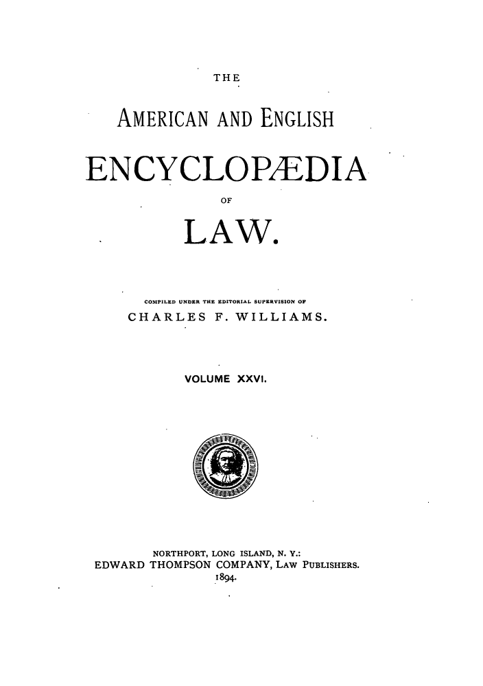 handle is hein.beal/amenencl0026 and id is 1 raw text is: THE

AMERICAN AND ENGLISH
ENCYCLOPAEDIA
OF

LAW.

COM.%PILED UNDER THE EDITORIAL SUPERVISION OF
CHARLES F. WILLIAMS.
VOLUME XXVI.

NORTHPORT, LONG ISLAND, N. Y.:
THOMPSON COMPANY, LAW PUBLISHERS.
1894.

EDWARD


