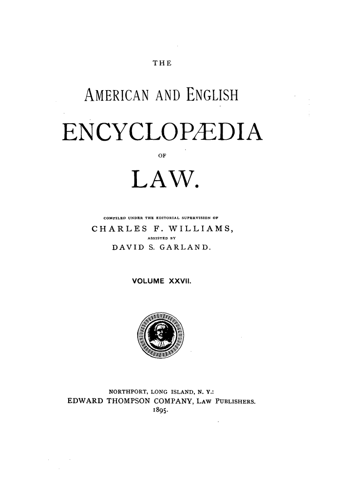 handle is hein.beal/amenencl0027 and id is 1 raw text is: THE

AMERICAN AND ENGLISH
ENCYCLOPAEDIA
OF
LAW*

COMPILED UNDER THE EDITORIAL SUPERVISION OF
CHARLES F. WILLIAMS,
ASSISTED BY
DAVID S. GARLAND.

VOLUME XXVIl

NORTHPORT, LONG ISLAND, N. Y.:
THOMPSON COMPANY, LAW PUBLISHERS.
1895-

EDWARD


