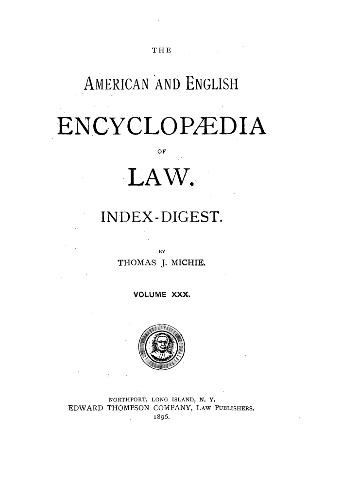 handle is hein.beal/amenencl0030 and id is 1 raw text is: THE

AMERICAN AND ENGLISH
ENCYCLOPAEDIA
OF
LAW*

INDEX - DIGEST.
BY
THOMAS J. MICHIE.

VOLUME XXX,

NORTHPORT, LONG ISLAND, N. Y.
THOMPSON COMPANY, LAw PUBLISHERS.
1896.

EDWARD


