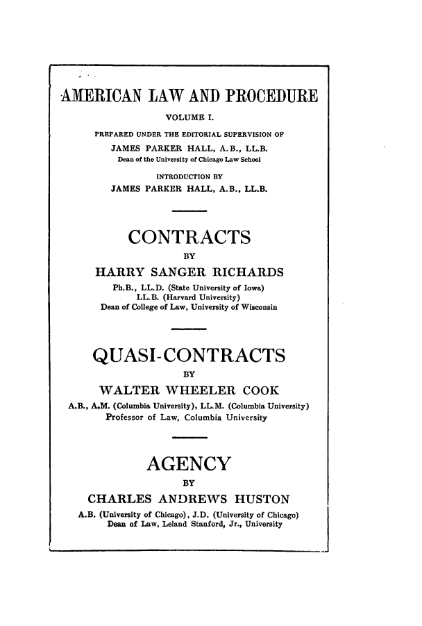 handle is hein.beal/amernlpr0001 and id is 1 raw text is: AMERICAN LAW AND PROCEDURE
VOLUME I.
PREPARED UNDER THE EDITORIAL SUPERVISION OF
JAMES PARKER HALL, A. B., LL.B.
Dean of the University of Chicago Law School
INTRODUCTION BY
JAMES PARKER HALL, A.B., LL.B.
CONTRACTS
BY
HARRY SANGER RICHARDS
Ph.B., LL.D. (State University of Iowa)
LL.B. (Harvard University)
Dean of College of Law, University of Wisconsin
QUASI- CONTRACTS
BY
WALTER WHEELER COOK
A.B., A.M. (Columbia University), LL.M. (Columbia University)
Professor of Law, Columbia University
AGENCY
BY
CHARLES ANDREWS HUSTON
A.B. (University of Chicago), J.D. (University of Chicago)
Dean of Law, Leland Stanford, Jr., University


