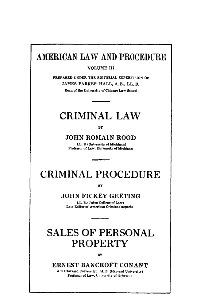 handle is hein.beal/amernlpr0003 and id is 1 raw text is: AMERICAN LAW AND PROCEDURE
VOLUME III.
PREPARED UNDER THE EDITORIAL SUPERVISION OF
JAMES PARKER HALL, A. B., LL. B.
Dean of the University of Chicago Law School
CRIMINAL LAW
BY
JOHN ROMAIN ROOD
LL. B. (University of Michigan)
Professor of Law. University of Michigan
CRIMINAL PROCEDURE
BY
JOHN FICKEY GEETING
LL. B.( r'ninn College of Law)
Late Editor of American Criminal Reports
SALES OF PERSONAL
PROPERTY
BY
ERNEST BANCROFT CONANT
A.B. (Harvard University). LL.B. (Harvard University)
Professor of Law. University of Ntbr.ka


