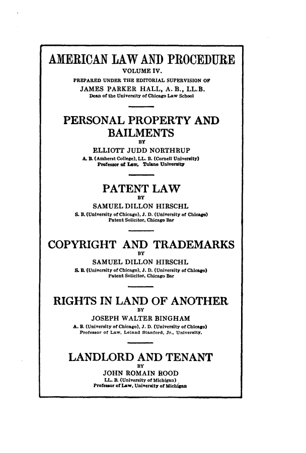 handle is hein.beal/amernlpr0004 and id is 1 raw text is: AMERICAN LAW AND PROCEDURE
VOLUME IV.
PREPARED UNDER THE EDITORIAL SUPERVISION OF
JAMES PARKER HALL, A. B., LL.B.
Dean of the University of Chicago Law School
PERSONAL PROPERTY AND
BAILMENTS
BY
ELLIOTT JUDD NORTHRUP
A. . (Amherst College). LL. B. (Cornell University)
Professor of Law. Tolane University
PATENT LAW
BY
SAMUEL DILLON HIRSCHL
S. B. (University of Chicago), J. D. (University of Chicago)
Patent Solicitor, Chicago Bar
COPYRIGHT AND TRADEMARKS
BY
SAMUEL DILLON HIRSCHL
S. B. (University of Chicago), J. D. (University of Chicago)
Patent Solicitor, Chicago Bar
RIGHTS IN LAND OF ANOTHER
BY
JOSEPH WALTER BINGHAM
A. B. (University of Chicago), J. D. (University of Chicago)
Professor of Law, Leland Stanford, Jr., University.
LANDLORD AND TENANT
BY
JOHN ROMAIN ROOD
LL. B. (University of Michigan)
Professor of Law, University of Michigan


