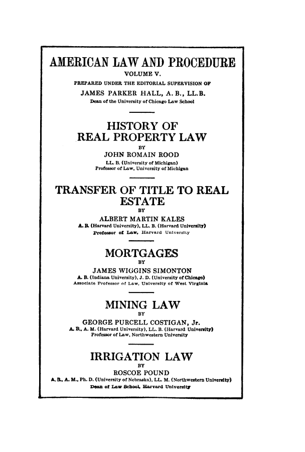 handle is hein.beal/amernlpr0005 and id is 1 raw text is: AMERICAN LAW AND PROCEDURE
VOLUME V.
PREPARED UNDER THE EDITORIAL SUPERVISION OF
JAMES PARKER HALL, A. B., LL.B.
Dean of the University of Chicago Law School
HISTORY OF
REAL PROPERTY LAW
BY
JOHN ROMAIN ROOD
LL. B. (University of Michigan)
Professor of Law, University of Michigan
TRANSFER OF TITLE TO REAL
ESTATE
BY
ALBERT MARTIN KALES
A. B. (Harvard University), LL. B. (Harvard University)
Professor of Law. Harvard University
MORTGAGES
BY
JAMES WIGGINS SIMONTON
A. B. (Indiana University), J. D. (University of Chicago)
Associate Professor of Law, University of West Virginia
MINING LAW
BY
GEORGE PURCELL COSTIGAN, Jr.
A. B.. A. M. (Harvard University), LL. B. (Harvard University)
Professor of Law, Northwestern University
IRRIGATION LAW
BY
ROSCOE POUND
A.E., A. M., Ph. D. (University of Nebraska), LL. M. (Northwestern University)
Dean of Law School. Rarvard University



