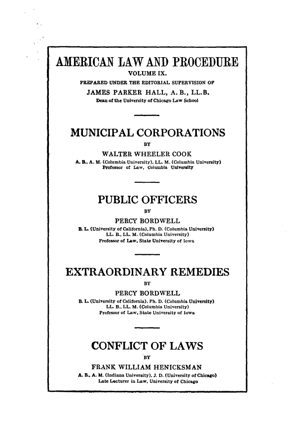 handle is hein.beal/amernlpr0009 and id is 1 raw text is: AMERICAN LAW AND PROCEDURE
VOLUME IX.
PREPARED UNDER THE EDITORIAL SUPERVISION OF
JAMES PARKER HALL, A. B., LL.B.
Dean of the University of Chicago Law School
MUNICIPAL CORPORATIONS
BY
WALTER WHEELER COOK
A. B. A. M. (Columbia University), LL. M. (Columbia University)
Professor of Law, Columbia University
PUBLIC OFFICERS
BY
PERCY BORDWELL
B. L. (University of California), Ph. D. (Columbia University)
LL. B., LL. M. (Columbia University)
Professor of Law, State University of Iowa
EXTRAORDINARY REMEDIES
BY
PERCY BORDWELL
B. L. (University of California), Ph. D. (Columbia University)
LL. B., LL. M. (Columbia University)
Professor of Law, State University of Iowa
CONFLICT OF LAWS
BY
FRANK WILLIAM HENICKSMAN
A. B., A. M. (Indiana University), J. D. (University of Chicago)
Late Lecturer in Law, University of Chicago


