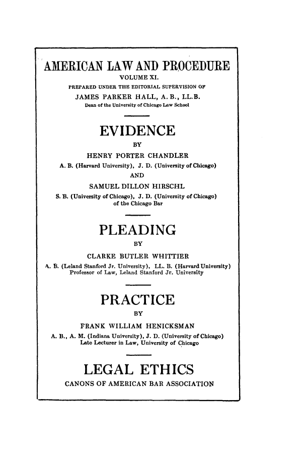 handle is hein.beal/amernlpr0011 and id is 1 raw text is: AMERICAN LAW AND PROCEDURE
VOLUME XI.
PREPARED UNDER THE EDITORIAL SUPERVISION OF
JAMES PARKER HALL, A. B., LL.B.
Dean of the University of Chicago Law School
EVIDENCE
BY
HENRY PORTER CHANDLER
A. B. (Harvard University), J. D. (University of Chicago)
AND
SAMUEL DILLON HIRSCHL
S. B. (University of Chicago), J. D. (University of Chicago)
of the Chicago Bar
PLEADING
BY
CLARKE BUTLER WHITTIER
N. B. (Leland Stanford Jr. University), LL. B. (Harvard University)
Professor of Law, Leland Stanford Jr. University
PRACTICE
BY
FRANK WILLIAM HENICKSMAN
A. B., A. M. (Indiana University), J. D. (University of Chicago)
Late Lecturer in Law, University of Chicago
LEGAL ETHICS
CANONS OF AMERICAN BAR ASSOCIATION


