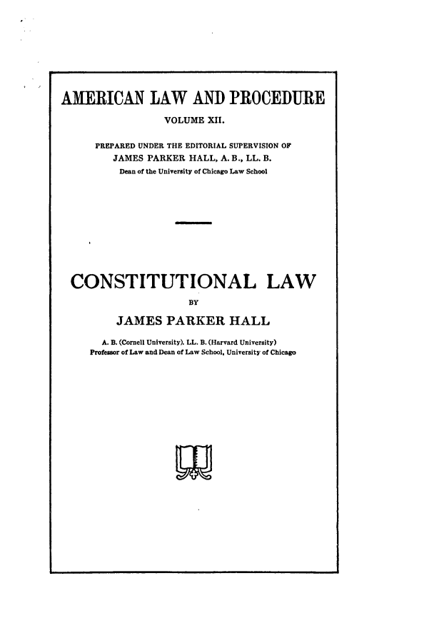 handle is hein.beal/amernlpr0012 and id is 1 raw text is: AMERICAN LAW AND PROCEDURE
VOLUME XII.
PREPARED UNDER THE EDITORIAL SUPERVISION OF
JAMES PARKER HALL, A. B., LL. B.
Dean of the University of Chicago Law School

CONSTITUTIONAL

LAW

BY
JAMES PARKER HALL

A. B. (Cornell University). LL. B. (Harvard University)
Professor of Law and Dean of Law School, University of Chicago


