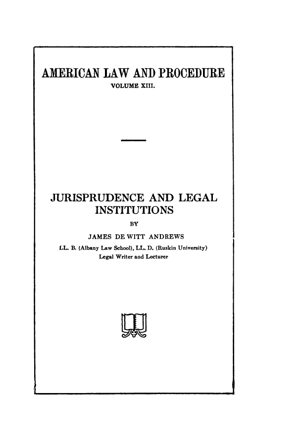 handle is hein.beal/amernlpr0013 and id is 1 raw text is: AMERICAN LAW AND PROCEDURE
VOLUME XIII.

JURISPRUDENCE AND
INSTITUTIONS

LEGAL

BY
JAMES DE WITT ANDREWS
LL. B. (Albany Law School), LL. D. (Ruskin University)
Legal Writer and Lecturer


