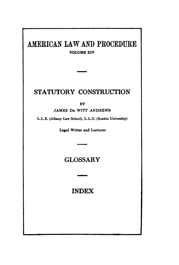 handle is hein.beal/amernlpr0014 and id is 1 raw text is: AMERICAN LAW AND PROCEDURE
VOLUME XIV
STATUTORY CONSTRUCTION
BY
JAMES Dz WITT ANDREWS
L.L.B. (Albany Law School), L.LD. (Ruskin University)
Legal Writer and Lecturer

GLOSSARY

INDEX


