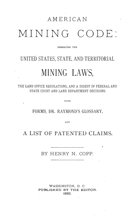 handle is hein.beal/aminico0001 and id is 1 raw text is: 



          AMERICAN



MINING CODE:


              EMBRACING THE


 UNITED STATES, STATE, AND TERRITORIAL



        MINING LAWS,


THE LAND OFFICE REGULATIONS, AND A DIGEST OF FEDERAL AND
    STATE COURT AND LAND DEPARTMENT DECISIONS.

                WVITH{


     FORMS, DR. RAYMOND'S GLOSSARY,

                AND


  A LIST OF PATENTED CLAIMS.


BY HENRY N. COPP.







    WASHINGTON, D. C.
PUBLISHED BY THE EDITOR.
         1882.


