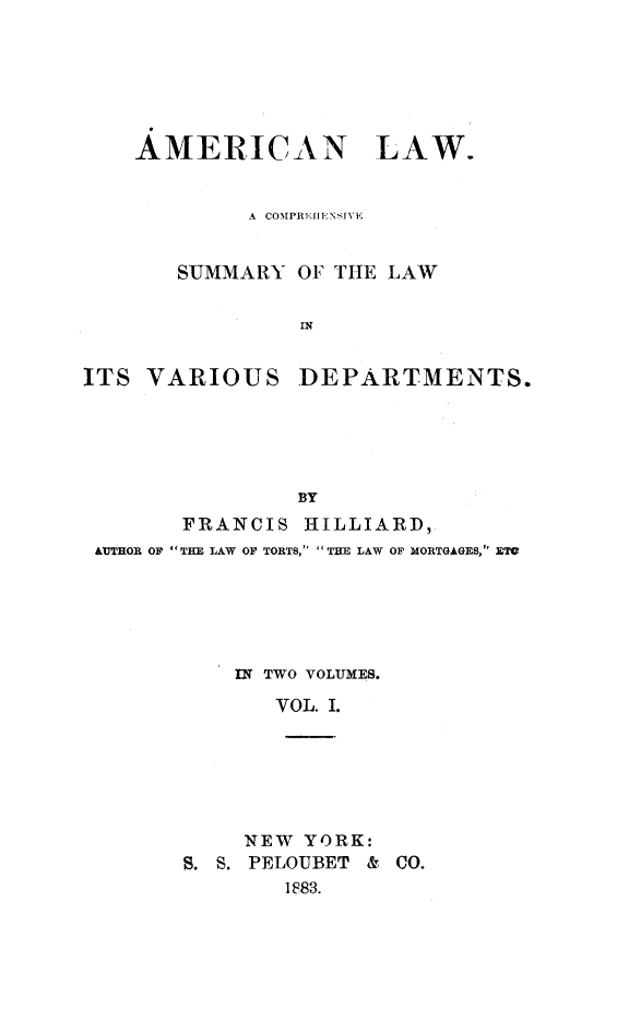 handle is hein.beal/amlasu0001 and id is 1 raw text is: AMERICAN LAW.
A  CON[PRE11ENSJIY
SUMMARY OF THE LAW

ITS VARIOUS

DEPARTMENTS.

BY
FRANCIS HILLIARD,
AUTHOR OF  THE LAW OF TORTS, THE LAW OF MORTGAGES, ETV
IN TWO VOLUMES.
VOL. I.
NEW YORK:
S. S. PELOUBET & CO.
1883.


