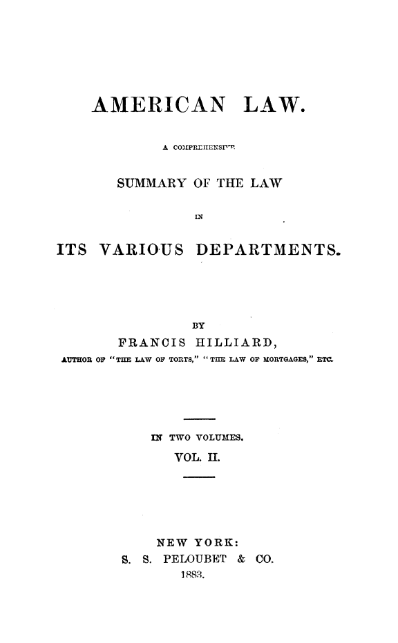 handle is hein.beal/amlasu0002 and id is 1 raw text is: AMERICAN LAW.
A COMPREITENSpF.
SUMMARY OF THE LAW
IN

ITS VARIOUS

DEPARTMENTS.

BY
FRANCIS HILLIARD,
AUTHOR OF THE LAW OF TORTS,  TIE LAW OF MORTGAGES, ETM
IN TWO VOLUMES.
VOL. II.
NEW YORK:

S. S. PELOUBET &
1883.

CO.


