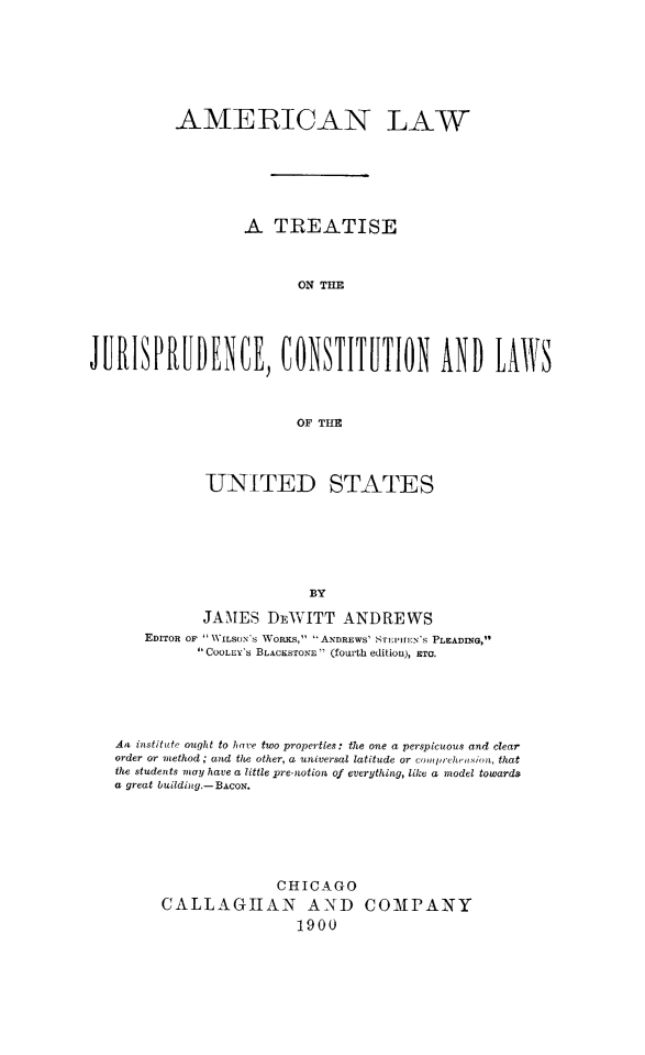handle is hein.beal/amlaw0001 and id is 1 raw text is: AMERICAN LAW
A TREATISE
ON THE
JUISPRUDENCE, CONSTIUTION AND LAS
OF THE

UNITED STATES
BY
JAMES DEWITT ANDREWS
EDITOR OF WILSONS WORKS, ANDREWS' STITEN's PLEADING,
COOLEY's BLACKSTONE  (fOlrth editiou), ETC.

Are institute ought to have two properties: the one a perspicuous and clear
order or method ; and the other, a universal latitude or compreheinsion, that
the students may have a little pre-notion of everything, like a model towards
a great building-BAcoN.
CHICAGO
CALLAGIAN AND COMPANY
1900


