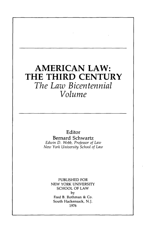 handle is hein.beal/amlwthrd0001 and id is 1 raw text is: AMERICAN LAW:
THE THIRD CENTURY
The Law Bicentennial
Volume
Editor
Bernard Schwartz
Edwin D. Webb, Professor of Law
New York University School of Law
PUBLISHED FOR
NEW YORK UNIVERSITY
SCHOOL OF LAW
by
Fred B. Rothman & Co.
South Hackensack, N.J.
1976


