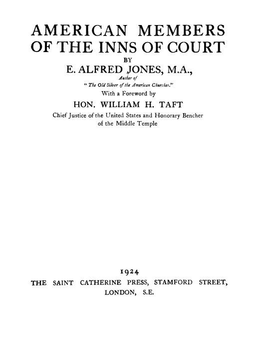 handle is hein.beal/ammbinnsc0001 and id is 1 raw text is: AMERICAN MEMBERS
OF THE INNS OF COURT
BY
E. ALFRED JONES, M.A.,
.thor of
The Old Silver of the American Churcher.
With a Foreword by
HON. WILLIAM H. TAFT
Chief Justice of the United States and Honorary Bencher
of the Middle Temple

1924
THE SAINT CATHERINE PRESS, STAMFORD STREET,
LONDON, S.E.


