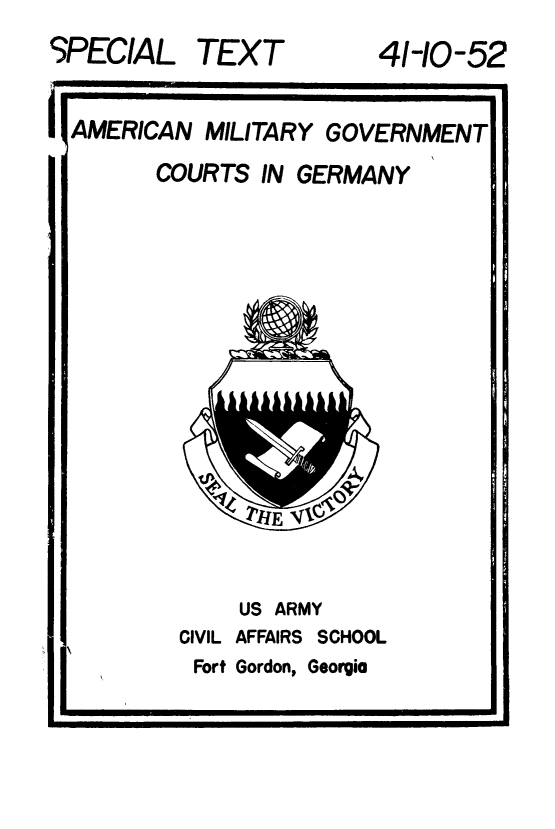 handle is hein.beal/ammiltg0001 and id is 1 raw text is: 
SPECIAL


TEXT


41-10-52


AMERICAN MILITARY GOVERNMENT


COURTS IN GERMANY


US ARMY


CIVIL AFFAIRS SCHOOL


Fort Gordon,


Georgia


