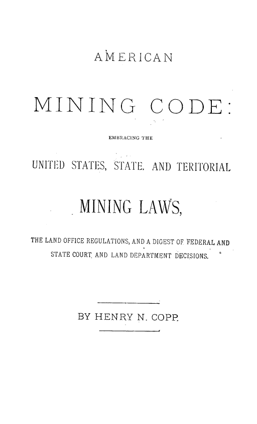 handle is hein.beal/amngcde0001 and id is 1 raw text is: 



AMERICAN


MINING


CODE:


             EMBRAC1NG THE

UNITED STAITES, STATE, AND TERITORIAL


        MINING LAWS,

THE LAND OFFICE REGULATIONS, AND A DIGEST OF FEDERAL AND
   STATE COURT. AND LAND DEPARTMENT DECISIONS.


BY HENRY  N. COPE


