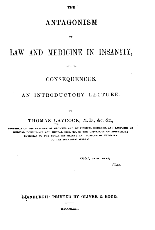 handle is hein.beal/amolwadmd0001 and id is 1 raw text is: 
TfHE


                ANTAGONISM



                          OF




 LAW AND MEDICINE IN INSANITY,


                         AND iTM



                CONSEQUENCES.



      AN   INTRODUCTORY LECTURE.



                          BY


         THOMAS LAYCOCK, M.D., &c. &c.,

PROPE08OR OF THE PRACTICE OF MEDICINE AND OF CL.NICAL MEDICINE, AND LIPMU{BM O
  MEDICAL PSYCHIOLANIY AND MENTAL DISEASES, IN THE UNIVEIbTY OF EDINEURGH;
       PHYSICIAN TO THE ROYAL INFIRMARY ; AND CONSULTING PHYICIAN
                  TO THE MILNHOLM ASYLUM.


                         Ovbei Fxrj xaxps.

                                       P!ato.









LDjxNBURGH:  PRINTED  BY OLIVER  & BOYD.


MDCCCLXII.



