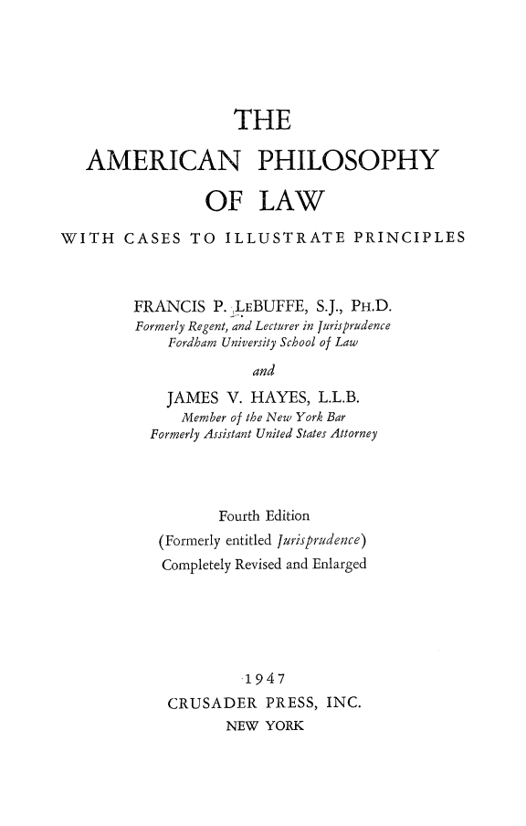handle is hein.beal/amphilow0001 and id is 1 raw text is: 






THE


   AMERICAN PHILOSOPHY

                 OF LAW

WITH CASES TO ILLUSTRATE PRINCIPLES



         FRANCIS P. ,LEBUFFE, S.J., PH.D.
         Formerly Regent, and Lecturer in Jurisprudence
             Fordham University School of Law

                       and
            JAMES V. HAYES, L.L.B.
              Member of the New York Bar
          Formerly Assistant United States Attorney


       Fourth Edition
(Formerly entitled Jurisprudence)
Completely Revised and Enlarged






          1947

 CRUSADER PRESS, INC.
        NEW YORK


