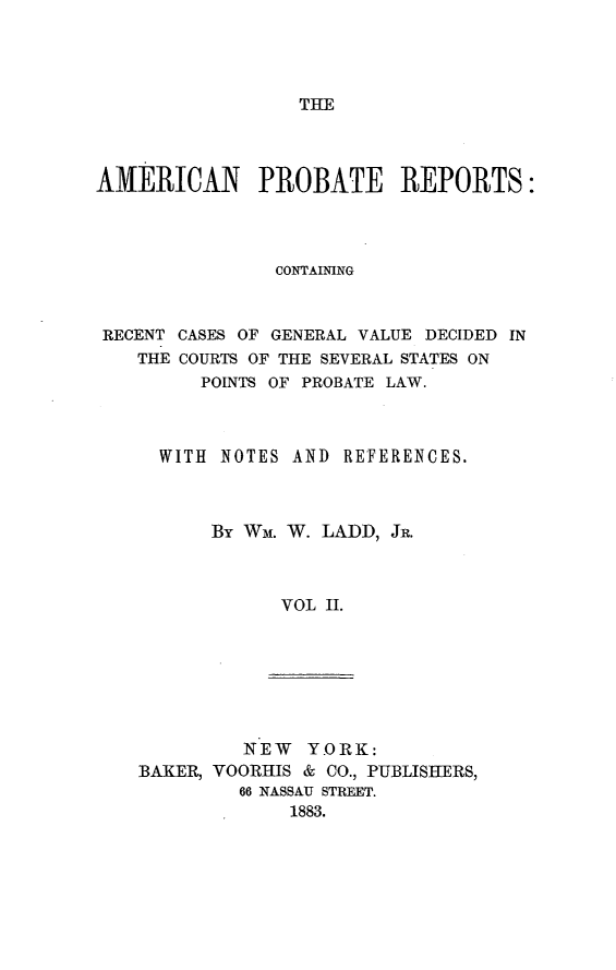 handle is hein.beal/amprec0002 and id is 1 raw text is: 




THE


AMERICAN PROBATE REPORTS:




                CONTAINING



 RECENT CASES OF GENERAL VALUE DECIDED IN
    THE COURTS OF THE SEVERAL STATES ON
         POINTS OF PROBATE LAW.



      WITH NOTES AND  REFERENCES.



          By Wm. W. LADD, JR.



                VOL II.


         NEW   YORK:
BAKER, VOORHIS & CO., PUBLISHERS,
         66 NASSAU STREET.
             1883.


