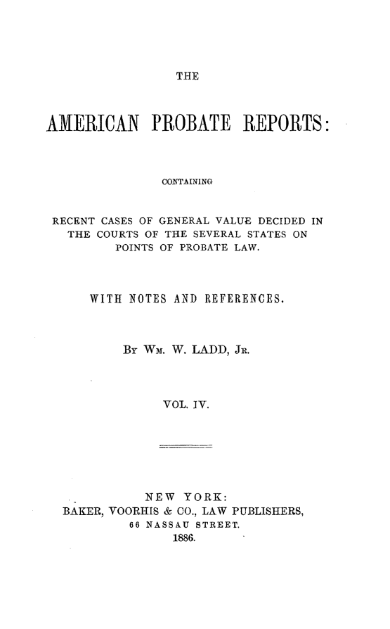 handle is hein.beal/amprec0004 and id is 1 raw text is: THE

AMERICAN PROBATE REPORTS:
CONTAINING
RECENT CASES OF GENERAL VALUE DECIDED IN
THE COURTS OF THE SEVERAL STATES ON
POINTS OF PROBATE LAW.
WITH NOTES AND REFERENCES.
By WM. W. LADD, JR.
VOL. IV.

NEW YORK:
BAKER, YOORHIS & CO., LAW PUBLISHERS,
66 NASSAU STREET.
1886.


