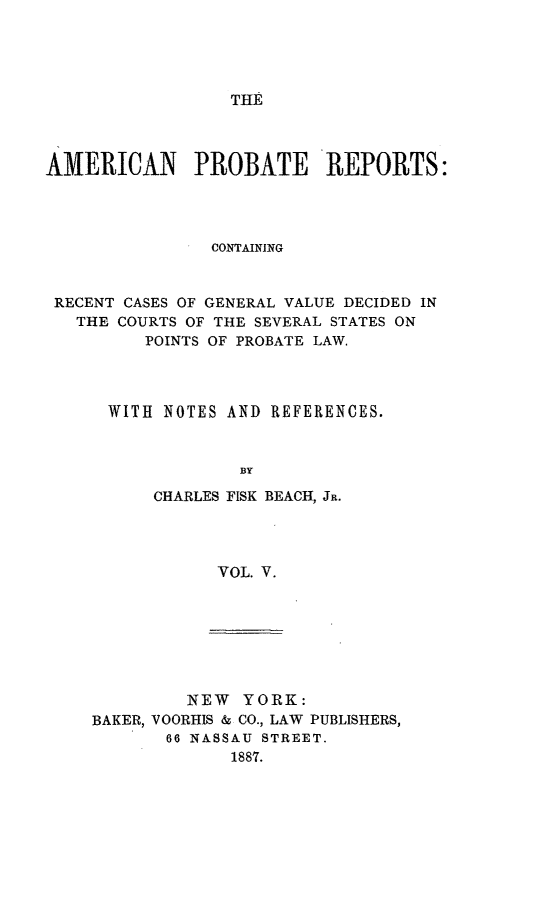 handle is hein.beal/amprec0005 and id is 1 raw text is: THE

AMERICAN PROBATE REPORTS:
CONTAINING
RECENT CASES OF GENERAL VALUE DECIDED IN
THE COURTS OF THE SEVERAL STATES ON
POINTS OF PROBATE LAW.
WITH NOTES AND REFERENCES.
BY
CHARLES FISK BEACH, JR.
VOL. V.

NEW YORK:
BAKER, VOORHIS & CO., LAW PUBLISHERS,
66 NASSAU STREET.
1887.


