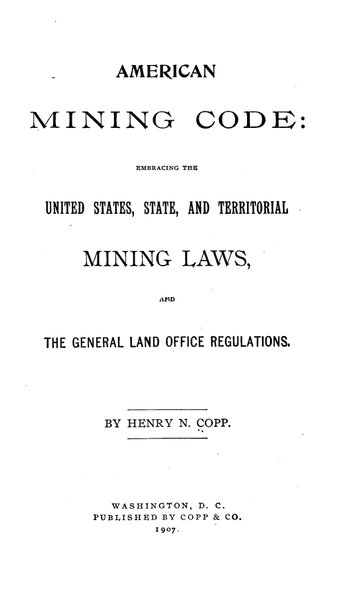 handle is hein.beal/amrcnmng0001 and id is 1 raw text is: AMERICAN

MINING

CODE:

EMBRACING THU
UNITED STATES, STATE, AND TERRITORIAL
MINING LAWS,
THE GENERAL LAND OFFICE REGULATIONS.
BY HENRY N. COPP.
WASHINGTON, D. C.
PUBLISHED BY COPP & CO.
1907.


