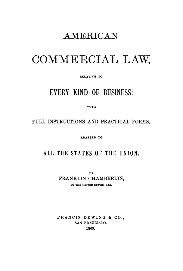 handle is hein.beal/amrelev0001 and id is 1 raw text is: AMEiRICAN
COMMERCIAL LAW
RELATING TO
EVERY KIND OF BUSINESS:
WITH
FULL INSTRUCTIONS AND PRACTICAL FORMS,
ADAPTED TO
ALL THE STATES OF THE UNION.
BY
FRANKLIN CHAMBERLIN,
OF THE UNITED STATES BAR.
FRANCIS DEWING & CO.,
SAN FRANCISCO.
1869.



