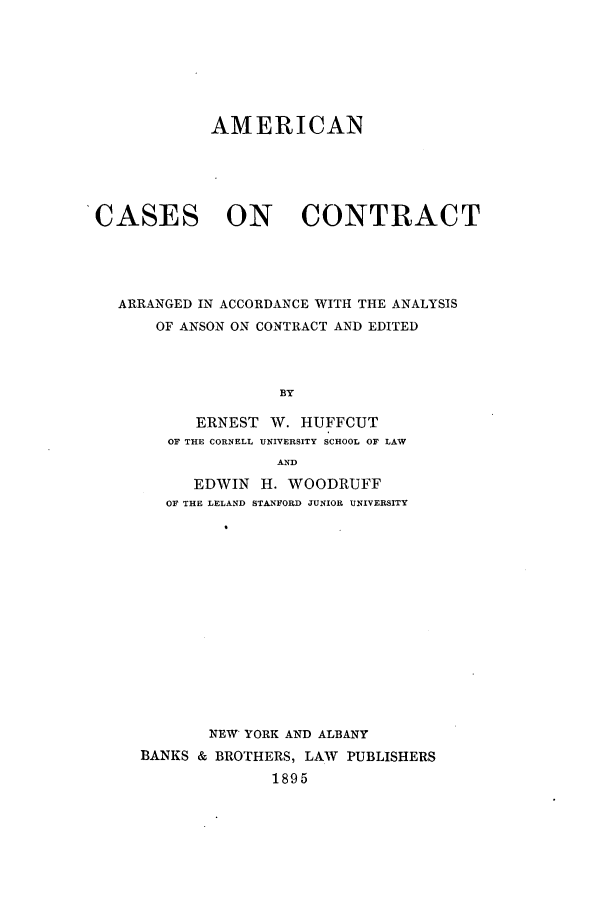 handle is hein.beal/amsesntr0001 and id is 1 raw text is: ï»¿AMERICAN

CASES

ON CONTRACT

ARRANGED IN ACCORDANCE WITH THE ANALYSIS
OF ANSON ON CONTRACT AND EDITED
BY
ERNEST W. HUFFCUT
OF THE CORNELL UNIVERSITY SCHOOL OF LAW
AND
EDWIN H. WOODRUFF
OF THE LELAND STANFORD JUNIOR UNIVERSITY
NEW YORK AND ALBANY
BANKS & BROTHERS, LAW PUBLISHERS
1895


