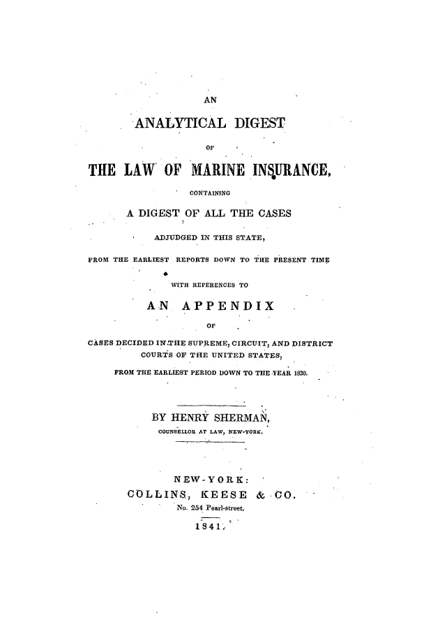 handle is hein.beal/anadilma0001 and id is 1 raw text is: AN

'ANALYTICAL DIGEST
OF
THE LAW OF MARINE INS*URANCE,
CONTAINING
A DIGEST OF ALL THE CASES
ADJUDGED IN TIES STATE,
FROM THE EARLIEST REPORTS DOWN TO THE PRESENT TIME
WITH REFERENCES TO
AN APPENDIX
. OF
CASES DECIDED IN.THE SUPREME, CIRCUIT, AND DISTRICT
COURTS OF THE UNITED STATES,
FROM THE EARLIEST PERIOD DOWN TO THE YEAR 1830.
BY HENRY SHERMAN,
COUNSELLOR AT LAW, NEW-YORK.
NEW-YORK:
COLLINS, KEESE &.CO.
No. 254 Pearl-street.
1841.


