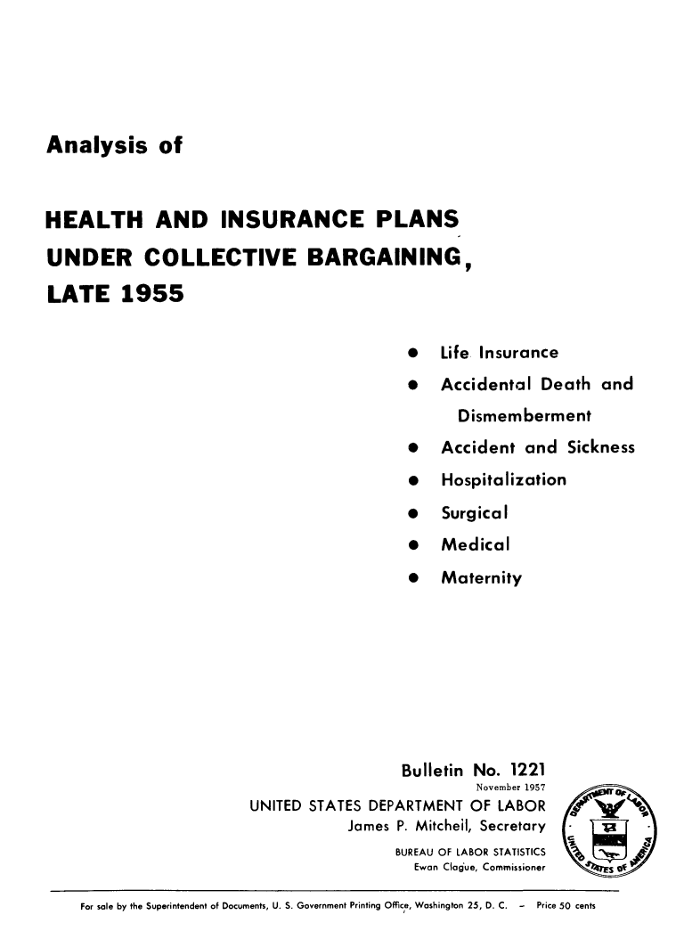 handle is hein.beal/anahea0001 and id is 1 raw text is: Analysis of
HEALTH AND INSURANCE PLANS
UNDER COLLECTIVE BARGAINING,
LATE 1955
*  Life Insurance
* Accidental Death and
Dismemberment
  Accident and Sickness
*  Hospitalization
*  Surgical
*  Medical
*  Maternity

Bulletin No. 1221
November 1957
UNITED STATES DEPARTMENT OF LABOR
James P. Mitchel, Secretary
BUREAU OF LABOR STATISTICS
Ewan Clogue, Commissioner

c0i

For sale by the Superintendent of Documents, U. S. Government Printing Office, Washington 25, D. C. -  Price 50 cents


