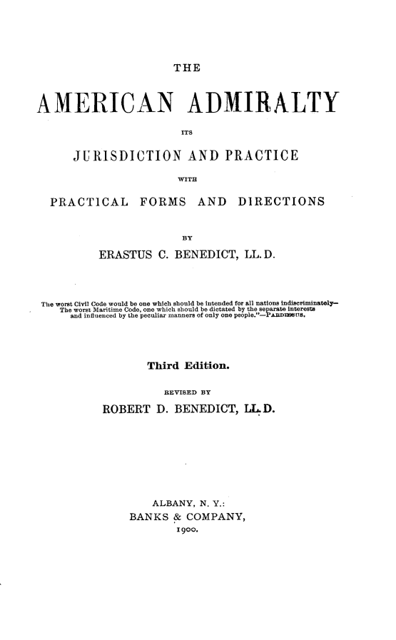 handle is hein.beal/anamjp0001 and id is 1 raw text is: 






THE


AMERICAN ADMIRALTY

                         ITS


      JURISDICTION AND PRACTICE

                        WITH


  PRACTICAL FORMS AND DIRECTIONS



                         BY

           ERASTUS   C. BENEDICT,   LL. D.


The worst Civil Code would be one which should be intended for all nations indiscriminately-
   The worst Maritime Code, one which should be dictated by the separate interests
     and influenced by the peculiar manners of only one people.-PARDnBsTPs.





                  Third  Edition.


                     REVISED BY

           ROBERT   D. BENEDICT,   LL.D.


    ALBANY, N. Y.:
BANKS   & COMPANY,
        1900.


