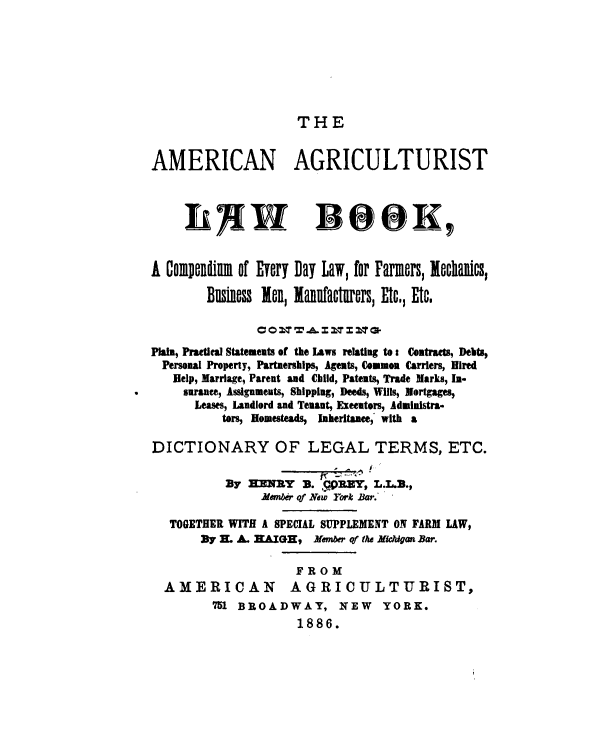 handle is hein.beal/anatlwbk0001 and id is 1 raw text is: 







THE


AMERICAN AGRICULTURIST



     IA W BOO K,


A Com  ndim of Every Day Law, for Farmers, lechanics,

        Business len, lanufacturers, Etc., Etc.

               CO &T zaza-
Plan, Practical Statements of the Laws relating to: Contracts, Debts,
  Personal Property, Partnerships, Agents, Common Carriers, Hired
  Help, Marriage, Parent and Child, Patents, Trade Marks, In-
     surance, Assignments, Shipping, Deeds, Wills, Mortgages,
     Leases, Landlord and Tenant, Exeeators, Administra-
          tors, Homesteads, laheritanee, with a

DICTIONARY OF LEGAL TERMS, ETC.

           By HENRY   3. f DEEY, L.L..,
                ember of New York Bar.

   TOGETHER WITH A SPECIAL SUPPLEMENT ON FARM LAW,
       By H. A. HAIGH, Member of the Michigan Bar.

                     FROM
  AMERICAN AGRICULTURIST,
         751 BROADWAY, NEW YORK.
                     1886.


