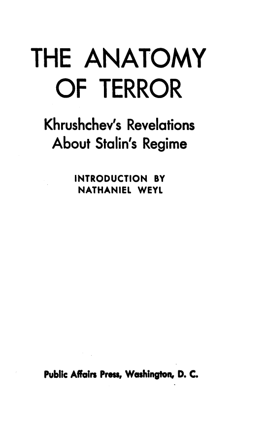 handle is hein.beal/anattr0001 and id is 1 raw text is: 

THE ANATOMY

   OF TERROR

   Khrushchev's Revelations
   About Stalin's Regime

      INTRODUCTION BY
      NATHANIEL WEYL


Public Affairs Press, Washington, D. C.


