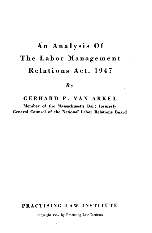 handle is hein.beal/anaylabmn0001 and id is 1 raw text is: 






An   Analysis Of


  The   Labor Management

     Relations Act, 1947

                 By

   GERHARD P. VAN ARKEL
   Member of the Massachusetts Bar; formerly
General Counsel of the National Labor Relations Board


PRACTISING LAW INSTITUTE


Copyright 1947 by Practising Law Institute



