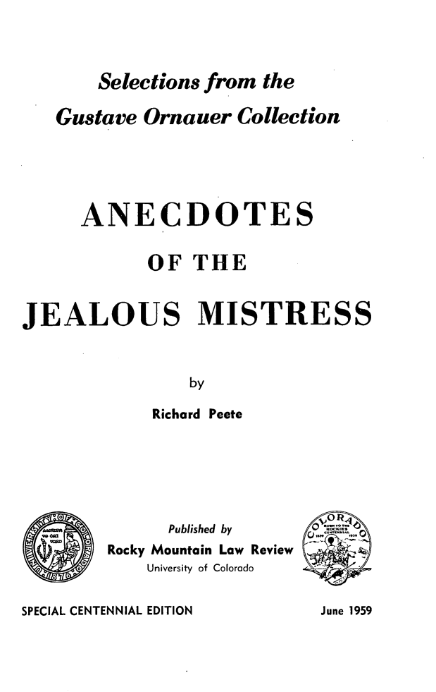 handle is hein.beal/ancjm0001 and id is 1 raw text is: Selections from the
Gustave Ornauer Collection
ANECDOTES
OF THE
JEALOUS MISTRESS
by
Richard Peete

Published by
Rocky Mountain Law Review
University of Colorado

SPECIAL CENTENNIAL EDITION

June 1959


