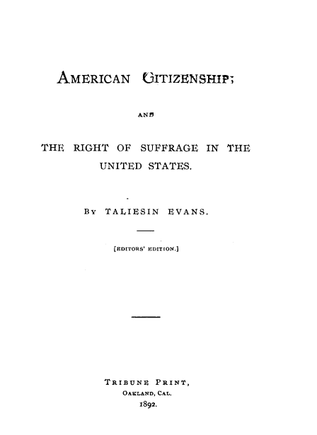 handle is hein.beal/ancpatrtsg0001 and id is 1 raw text is: 







  AMERICAN (3ITIZENSHIP;



               AND



THE  RIGHT  OF SUFFRAGE   IN THE

         UNITED  STATES.


By TALIESIN


EVANS.


  [EDITORS' EDITION.]














TRIBUNE PRINT,
   OAKLAND, CAL.
      1892.


