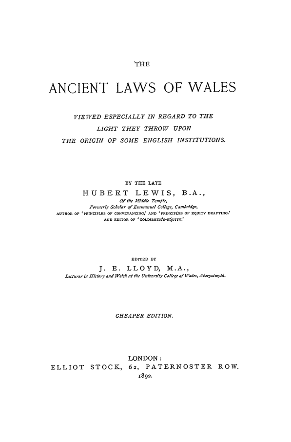 handle is hein.beal/ancwale0001 and id is 1 raw text is: THE
ANCIENT LAWS OF WALES
VIEWED ESPECIALLY IN REGARD TO THE
LIGHT THEY THROW UPON
THE   ORIGIN    OF SOME     ENGLISH    INSTITUTIONS.
BY THE LATE
HUBERT            LEWIS, B.A.,
Of the middle Tenfile,
Formnerly Scholar ofEmmanuel College, Cambridge,
AUTHOR OF 'PRINCIPLES OF CONVEYANCING,' AND 'PRINCIPLES OF EQUITY DRAFTING.'
AND EDITOR OF 'GOLDSMITH!S-E4UITY.'
EDITED BY
J. E. LLOYD, M.A.,
Lecturer in History and Welsh at the University College of Wales, Aberystwyth.

CHEAPER EDITION.
LONDON:
ELLIOT STOCK, 62, PATERNOSTER ROW.
1892.


