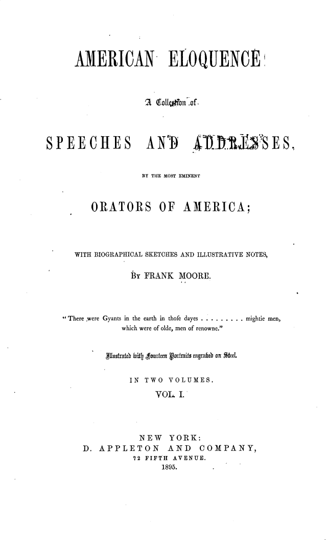 handle is hein.beal/aneqcacn0001 and id is 1 raw text is: 






     AMERICAN ELOQUENCE,










SPEECHES ANTI 4.&R1DI                  SES,



                 BY THE MOST EMnMNT£



        ORATORS OF       AMERICA;





     WITH BIOGRAPHICAL SKETCHES AND ILLUSTRATIVE NOTES,


               By FRANK MOORE.
                        I I




   -There were Gyants in the earth in thofe dayes ......... .. mightic men,
              which were of olde, men of renowne.






              IN TWO VOLUMES.

                    VOL. I.




                 NEW YORK:
       D. APPLETON    AND   COMPANY,
                72 FIFTH AVENUE.
                     1895.


