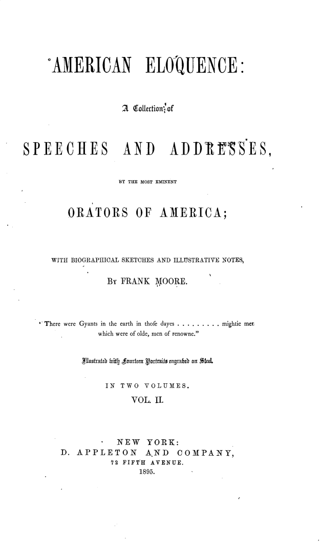 handle is hein.beal/aneqcacn0002 and id is 1 raw text is: 






     AMERICAN ELOQUENCE:



                  2 (go1Ietionulof




SPEECHES          AND      ADDR'SES,


                  BY THE MOST EMINENT



        ORATORS      OF  AMERICA;




     WITH BIOGRAPHICAL SKETCHES AND ILLUSTRATIVE NOTES,

               By FRANK NOORE.




    There were Gyants in the earth in thofe dayes ...........  mightie met
              which were of olde, men of renowne.





              IN TWO VOLUMES.

                    VOL. II.



                 NEW YORK:
       D. APPLETON     A.ND COMPANY,
                72 FIFTH AVENUE.
                     1895.


