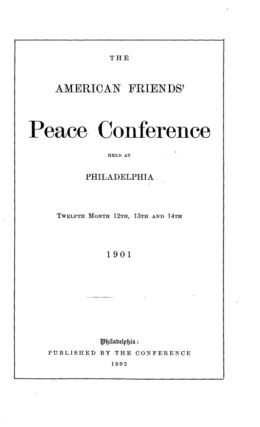 handle is hein.beal/anfspccchdpa0001 and id is 1 raw text is: 






THE


    AMERICAN FRIENDS'





Peace. Conference

             HELD AT


         PHILADELPHIA


TWELFTH MONTH 12TH, 13TH AND 14TH




         1901












PUBLISHED BY THE CONFERENCE
          1902


