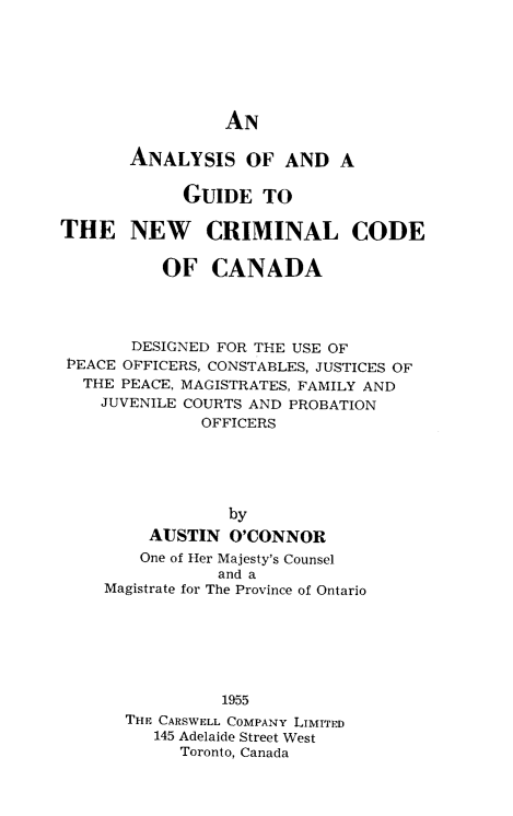handle is hein.beal/anguwcrod0001 and id is 1 raw text is: 






AN


       ANALYSIS OF AND A

            GUIDE TO

THE NEW CRIMINAL CODE

          OF CANADA




       DESIGNED FOR THE USE OF
 PEACE OFFICERS, CONSTABLES, JUSTICES OF
 THE PEACE, MAGISTRATES, FAMILY AND
    JUVENILE COURTS AND PROBATION
              OFFICERS





                 by
         AUSTIN O'CONNOR
         One of Her Majesty's Counsel
                and a
    Magistrate for The Province of Ontario






                1955
       THE CARSWELL COMPANY LIMITED
         145 Adelaide Street West
            Toronto, Canada


